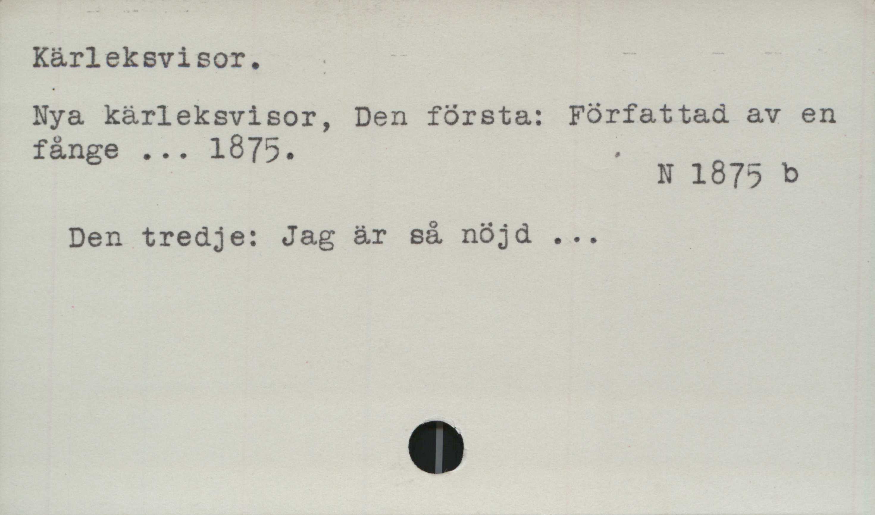 Kärleksvisor ﻿Kärleksvisor.

Nya kärleksvisor, Den första: Författad av en
fånge ... 1875.

N 1875 b

Den tredje: Jag är så nöjd ...